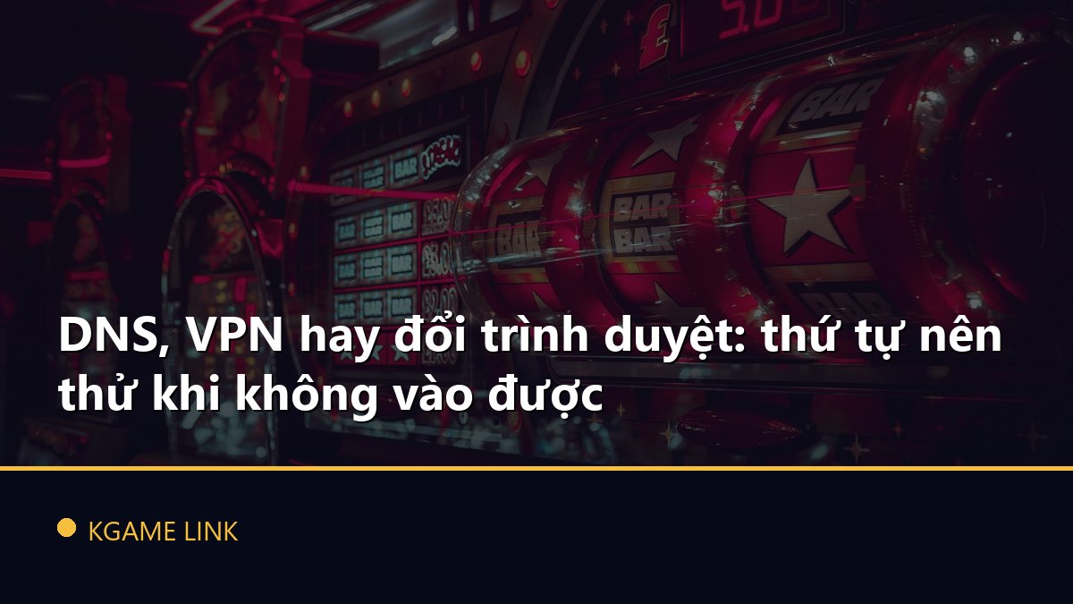 DNS, VPN hay đổi trình duyệt: thứ tự nên thử khi không vào được