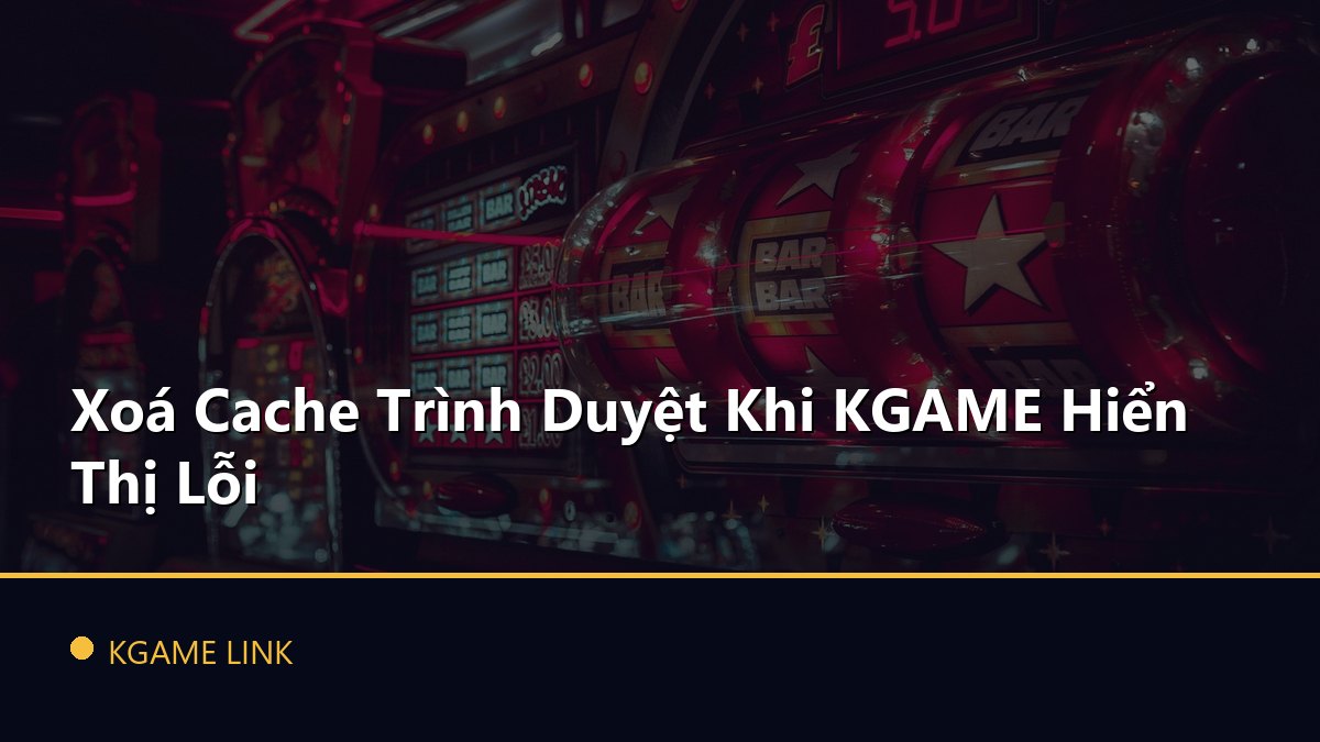 Xoá Cache Trình Duyệt Khi KGAME Hiển Thị Lỗi